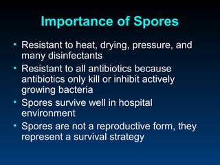 Importance of Spores
• Resistant to heat, drying, pressure, and
  many disinfectants
• Resistant to all antibiotics because
  antibiotics only kill or inhibit actively
  growing bacteria
• Spores survive well in hospital
  environment
• Spores are not a reproductive form, they
  represent a survival strategy
 