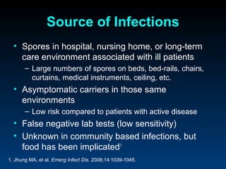Source of Infections
  • Spores in hospital, nursing home, or long-term
    care environment associated with ill patients
       – Large numbers of spores on beds, bed-rails, chairs,
         curtains, medical instruments, ceiling, etc.
  • Asymptomatic carriers in those same
    environments
       – Low risk compared to patients with active disease
  • False negative lab tests (low sensitivity)
  • Unknown in community based infections, but
    food has been implicated1
1. Jhung MA, et al. Emerg Infect Dis. 2008;14:1039-1045.
 