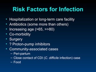 Risk Factors for Infection
•   Hospitalization or long-term care facility
•   Antibiotics (some more than others)
•   Increasing age (>65, >>80)
•   Co-morbidity
•   Surgery
•   ? Proton-pump inhibitors
•   Community-associated cases
    – Peri-partum
    – Close contact of CDI (C. difficile infection) case
    – Food
 
