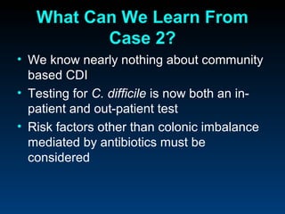 What Can We Learn From
          Case 2?
• We know nearly nothing about community
  based CDI
• Testing for C. difficile is now both an in-
  patient and out-patient test
• Risk factors other than colonic imbalance
  mediated by antibiotics must be
  considered
 