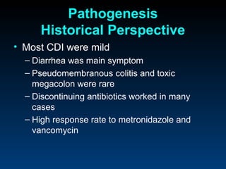 Pathogenesis
      Historical Perspective
• Most CDI were mild
  – Diarrhea was main symptom
  – Pseudomembranous colitis and toxic
    megacolon were rare
  – Discontinuing antibiotics worked in many
    cases
  – High response rate to metronidazole and
    vancomycin
 