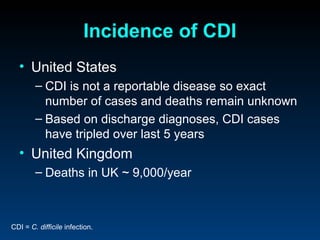 Incidence of CDI
  • United States
        – CDI is not a reportable disease so exact
          number of cases and deaths remain unknown
        – Based on discharge diagnoses, CDI cases
          have tripled over last 5 years
  • United Kingdom
        – Deaths in UK ~ 9,000/year



CDI = C. difficile infection.
 