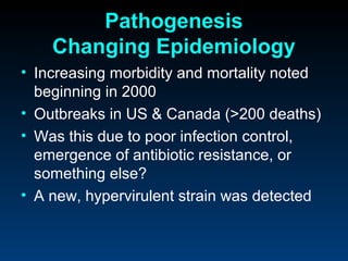 Pathogenesis
    Changing Epidemiology
• Increasing morbidity and mortality noted
  beginning in 2000
• Outbreaks in US & Canada (>200 deaths)
• Was this due to poor infection control,
  emergence of antibiotic resistance, or
  something else?
• A new, hypervirulent strain was detected
 