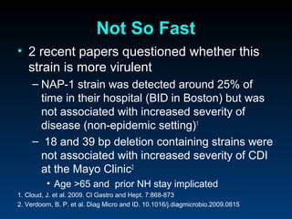 Not So Fast
• 2 recent papers questioned whether this
  strain is more virulent
     – NAP-1 strain was detected around 25% of
       time in their hospital (BID in Boston) but was
       not associated with increased severity of
       disease (non-epidemic setting)1
     – 18 and 39 bp deletion containing strains were
       not associated with increased severity of CDI
       at the Mayo Clinic2
          • Age >65 and prior NH stay implicated
1. Cloud, J. et al. 2009. Cl Gastro and Hept. 7:868-873
2. Verdoorn, B. P. et al. Diag Micro and ID. 10.1016/j.diagmicrobio.2009.0815
 