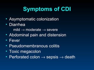 Symptoms of CDI
• Asymptomatic colonization
• Diarrhea
      mild → moderate → severe
•   Abdominal pain and distension
•   Fever
•   Pseudomembranous colitis
•   Toxic megacolon
•   Perforated colon → sepsis → death
 