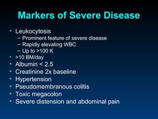 Markers of Severe Disease
• Leukocytosis
   – Prominent feature of severe disease
   – Rapidly elevating WBC
   – Up to >100 K
• >10 BM/day
•   Albumin < 2.5
•   Creatinine 2x baseline
•   Hypertension
•   Pseudomembranous colitis
•   Toxic megacolon
•   Severe distension and abdominal pain
 