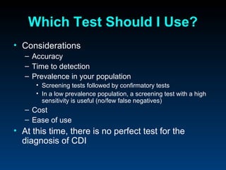 Which Test Should I Use?
• Considerations
   – Accuracy
   – Time to detection
   – Prevalence in your population
      • Screening tests followed by confirmatory tests
      • In a low prevalence population, a screening test with a high
        sensitivity is useful (no/few false negatives)
   – Cost
   – Ease of use
• At this time, there is no perfect test for the
  diagnosis of CDI
 