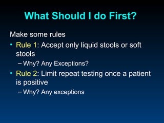 What Should I do First?
Make some rules
• Rule 1: Accept only liquid stools or soft
  stools
  – Why? Any Exceptions?
• Rule 2: Limit repeat testing once a patient
  is positive
  – Why? Any exceptions
 