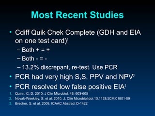 Most Recent Studies
• Cdiff Quik Chek Complete (GDH and EIA
  on one test card)1
    – Both + = +
    – Both - = -
    – 13.2% discrepant, re-test. Use PCR
• PCR had very high S,S, PPV and NPV2
• PCR resolved low false positive EIA3
1. Quinn, C. D. 2010. J Clin Microbiol. 48: 603-605
2. Novak-Weekley, S. et al. 2010. J. Clin Microbiol.doi:10.1128/JCM.01801-09
3. Brecher, S. et al. 2009. ICAAC Abstract D-1422
 