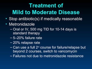 Treatment of
   Mild to Moderate Disease
• Stop antibiotic(s) if medically reasonable
• Metronidazole
  – Oral or IV, 500 mg TID for 10-14 days is
    standard therapy
  – 5–20% failure rate
  – 20% relapse rate
  – Can use a full 2nd course for failure/relapse but
    beyond 2 courses, switch to vancomycin
  – Failures not due to metronidazole resistance
 