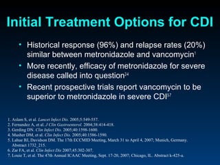 Initial Treatment Options for CDI
      • Historical response (96%) and relapse rates (20%)
        similar between metronidazole and vancomycin1
      • More recently, efficacy of metronidazole for severe
        disease called into question2-4
      • Recent prospective trials report vancomycin to be
        superior to metronidazole in severe CDI5-7

1. Aslam S, et al. Lancet Infect Dis. 2005;5:549-557.
2. Fernandez A, et al. J Clin Gastroenterol. 2004;38:414-418.
3. Gerding DN. Clin Infect Dis. 2005;40:1598-1600.
4. Musher DM, et al. Clin Infect Dis. 2005;40:1586-1590.
5. Lahue BJ, Davidson DM. The 17th ECCMID Meeting, March 31 to April 4, 2007; Munich, Germany.
   Abstract 1732_215.
6. Zar FA, et al. Clin Infect Dis 2007;45:302-307.
7. Louie T, et al. The 47th Annual ICAAC Meeting, Sept. 17-20, 2007; Chicago, IL. Abstract k-425-a.
 