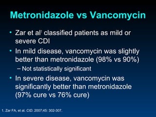 Metronidazole vs Vancomycin
     • Zar et al1 classified patients as mild or
       severe CDI
     • In mild disease, vancomycin was slightly
       better than metronidazole (98% vs 90%)
          – Not statistically significant
     • In severe disease, vancomycin was
       significantly better than metronidazole
       (97% cure vs 76% cure)

1. Zar FA, et al. CID. 2007;45: 302-307.
 