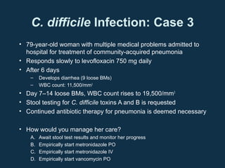 C. difficile Infection: Case 3
• 79-year-old woman with multiple medical problems admitted to
  hospital for treatment of community-acquired pneumonia
• Responds slowly to levofloxacin 750 mg daily
• After 6 days
   –    Develops diarrhea (9 loose BMs)
   –    WBC count: 11,500/mm3
• Day 7–14 loose BMs, WBC count rises to 19,500/mm3
• Stool testing for C. difficile toxins A and B is requested
• Continued antibiotic therapy for pneumonia is deemed necessary

• How would you manage her care?
   A.   Await stool test results and monitor her progress
   B.   Empirically start metronidazole PO
   C.   Empirically start metronidazole IV
   D.   Empirically start vancomycin PO
 