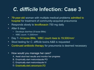 C. difficile Infection: Case 3
• 79-year-old woman with multiple medical problems admitted to
  hospital for treatment of community-acquired pneumonia
• Responds slowly to levofloxacin 750 mg daily
• After 6 days
   – Develops diarrhea (9 loose BMs)
   – WBC count: 11,500/mm3
• Day 7–14 loose BMs, WBC count rises to 19,500/mm3
• Stool testing for C. difficile toxins A&B is requested
• Continued antibiotic therapy for pneumonia is deemed necessary

• How would you manage her care?
   A.   Await stool test results and monitor her progress
   B.   Empirically start metronidazole PO
   C.   Empirically start metronidazole IV
   D.   Empirically start vancomycin PO
 