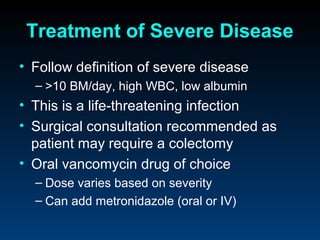 Treatment of Severe Disease
• Follow definition of severe disease
  – >10 BM/day, high WBC, low albumin
• This is a life-threatening infection
• Surgical consultation recommended as
  patient may require a colectomy
• Oral vancomycin drug of choice
  – Dose varies based on severity
  – Can add metronidazole (oral or IV)
 