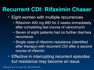 Recurrent CDI: Rifaximin Chaser
      • Eight women with multiple recurrences
            – Rifaximin 400 mg BID for 2 weeks immediately
              after completing last course of vancomycin
            – Seven of eight patients had no further diarrhea
              recurrence
            – Single case of rifaximin resistance (identified
              after therapy) with recurrent CDI after a second
              course of rifaxmin
      • Effective in interrupting recurrent episodes
        but resistance may become an issue
Johnson S, et al. Clin Infect Dis. 2007;44:846-848.
 
