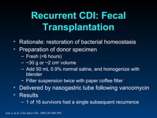 Recurrent CDI: Fecal
                       Transplantation
      • Rationale: restoration of bacterial homeostasis
      • Preparation of donor specimen
             – Fresh (<6 hours)
             – ~30 g or ~2 cm3 volume
             – Add 50 mL 0.9% normal saline, and homogenize with
               blender
             – Filter suspension twice with paper coffee filter
      • Delivered by nasogastric tube following vancomycin
      • Results
             – 1 of 16 survivors had a single subsequent recurrence

Aas J, et al. Clin Infect Dis. 2003;36:580-585.
 