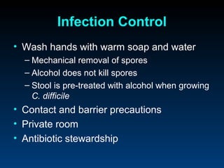 Infection Control
• Wash hands with warm soap and water
  – Mechanical removal of spores
  – Alcohol does not kill spores
  – Stool is pre-treated with alcohol when growing
    C. difficile
• Contact and barrier precautions
• Private room
• Antibiotic stewardship
 