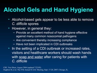 Alcohol Gels and Hand Hygiene
     • Alcohol-based gels appear to be less able to remove
       C. difficile spores
     • However, in general they:
           – Provide an excellent method of hand hygiene effective
             against many common nosocomial pathogens
           – Are convenient thereby increasing compliance
           – Have not been implicated in CDI outbreaks
     • In the setting of a CDI outbreak or increased rates,
       visitors and healthcare workers should wash hands
       with soap and water after caring for patients with
       C. difficile
CDC. Fact Sheet, August 2004 (updated 7/22/05).
Oughton M, et al. The 47th Annual ICAAC Meeting, Sept. 17-20, 2007; Chicago, IL.
 