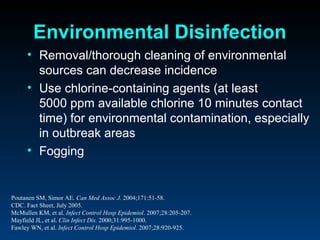 Environmental Disinfection
     • Removal/thorough cleaning of environmental
       sources can decrease incidence
     • Use chlorine-containing agents (at least
       5000 ppm available chlorine 10 minutes contact
       time) for environmental contamination, especially
       in outbreak areas
     • Fogging


Poutanen SM, Simor AE. Can Med Assoc J. 2004;171:51-58.
CDC. Fact Sheet, July 2005.
McMullen KM, et al. Infect Control Hosp Epidemiol. 2007;28:205-207.
Mayfield JL, et al. Clin Infect Dis. 2000;31:995-1000.
Fawley WN, et al. Infect Control Hosp Epidemiol. 2007;28:920-925.
 
