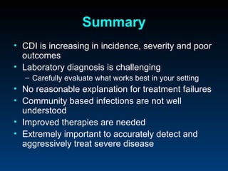 Summary
• CDI is increasing in incidence, severity and poor
  outcomes
• Laboratory diagnosis is challenging
  – Carefully evaluate what works best in your setting
• No reasonable explanation for treatment failures
• Community based infections are not well
  understood
• Improved therapies are needed
• Extremely important to accurately detect and
  aggressively treat severe disease
 
