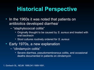 Historical Perspective
  • In the 1960s it was noted that patients on
    antibiotics developed diarrhea1
      – “staphylococcal colitis”
           • Originally thought to be caused by S. aureus and treated with
             oral bacitracin
           • Stool cultures routinely ordered for S. aureus
  • Early 1970s, a new explanation
      – “clindamycin colitis”
           • Severe diarrhea, pseudomembranous colitis, and occasional
             deaths documented in patients on clindamycin


1. Gorbach SL. NEJM. 1999;341:1689-1691.
 