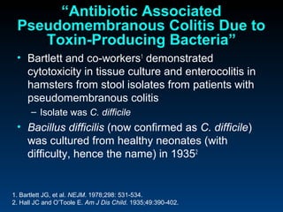 “Antibiotic Associated
 Pseudomembranous Colitis Due to
    Toxin-Producing Bacteria”
 • Bartlett and co-workers1 demonstrated
   cytotoxicity in tissue culture and enterocolitis in
   hamsters from stool isolates from patients with
   pseudomembranous colitis
      – Isolate was C. difficile
 • Bacillus difficilis (now confirmed as C. difficile)
   was cultured from healthy neonates (with
   difficulty, hence the name) in 19352


1. Bartlett JG, et al. NEJM. 1978;298: 531-534.
2. Hall JC and O’Toole E. Am J Dis Child. 1935;49:390-402.
 