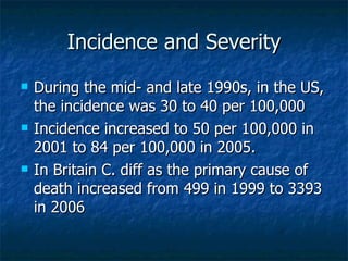 Incidence and Severity During the mid- and late 1990s, in the US, the incidence was 30 to 40 per 100,000 Incidence increased to 50 per 100,000 in 2001 to 84 per 100,000 in 2005. In Britain C. diff as the primary cause of death increased from 499 in 1999 to 3393 in 2006