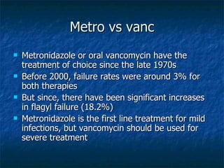 Metro vs vanc Metronidazole or oral vancomycin have the treatment of choice since the late 1970s Before 2000, failure rates were around 3% for both therapies But since, there have been significant increases in flagyl failure (18.2%) Metronidazole is the first line treatment for mild infections, but vancomycin should be used for severe treatment