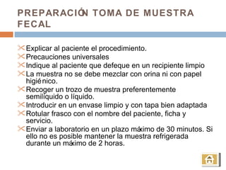 PREPARACIÓ TOMA DE MUESTRA
          N
FECAL

 Explicar al paciente el procedimiento.
 Precauciones universales
 Indique al paciente que defeque en un recipiente limpio
 La muestra no se debe mezclar con orina ni con papel
  higié nico.
 Recoger un trozo de muestra preferentemente
  semilíquido o líquido.
 Introducir en un envase limpio y con tapa bien adaptada
 Rotular frasco con el nombre del paciente, ficha y
  servicio.
 Enviar a laboratorio en un plazo máximo de 30 minutos. Si
  ello no es posible mantener la muestra refrigerada
  durante un má  ximo de 2 horas.
 
