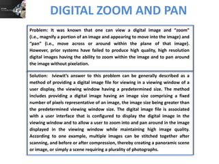 DIGITAL ZOOM AND PAN
Problem: It was known that one can view a digital image and “zoom”
(i.e., magnify a portion of an image and appearing to move into the image) and
“pan” (i.e., move across or around within the plane of that image).
However, prior systems have failed to produce high quality, high resolution
digital images having the ability to zoom within the image and to pan around
the image without pixelation.
Solution: Iviewit’s answer to this problem can be generally described as a
method of providing a digital image file for viewing in a viewing window of a
user display, the viewing window having a predetermined size. The method
includes providing a digital image having an image size comprising a fixed
number of pixels representative of an image, the image size being greater than
the predetermined viewing window size. The digital image file is associated
with a user interface that is configured to display the digital image in the
viewing window and to allow a user to zoom into and pan around in the image
displayed in the viewing window while maintaining high image quality.
According to one example, multiple images can be stitched together after
scanning, and before or after compression, thereby creating a panoramic scene
or image, or simply a scene requiring a plurality of photographs.

 