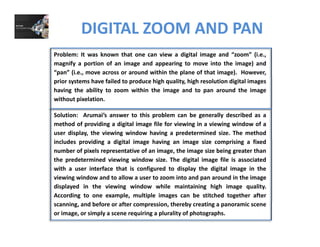 DIGITAL ZOOM AND PAN
Problem: It was known that one can view a digital image and “zoom” (i.e.,
magnify a portion of an image and appearing to move into the image) and
“pan” (i.e., move across or around within the plane of that image). However,
prior systems have failed to produce high quality, high resolution digital images
having the ability to zoom within the image and to pan around the image
without pixelation.
Solution: Arumai’s answer to this problem can be generally described as a
method of providing a digital image file for viewing in a viewing window of a
user display, the viewing window having a predetermined size. The method
includes providing a digital image having an image size comprising a fixed
number of pixels representative of an image, the image size being greater than
the predetermined viewing window size. The digital image file is associated
with a user interface that is configured to display the digital image in thewith a user interface that is configured to display the digital image in the
viewing window and to allow a user to zoom into and pan around in the image
displayed in the viewing window while maintaining high image quality.
According to one example, multiple images can be stitched together after
scanning, and before or after compression, thereby creating a panoramic scene
or image, or simply a scene requiring a plurality of photographs.
 
