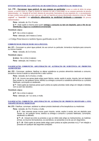 ENVENENAMENTO DE ÁGUA POTÁVEL OU DE SUBSTÂNCIA ALIMENTÍCIA OU MEDICINAL
Art. 270 - Envenenar água potável, de uso comum ou particular (como se cuida de delito de perigo
comum, só haverá crime se a água se destina ao consumo de toda a coletividade ou ao consumo particular de pessoas
indeterminadas - ex.: hóspede de um hotel, detentos de uma prisão, funcionários de uma repartição etc.; o envenenamento
da água contida numa garrafa ou num copo que se sabe ser ingerida por pessoa determinada caracteriza crime de “lesão
corporal” ou “homicídio”) ou substância alimentícia ou medicinal destinada a consumo (de pessoas
indeterminadas):
Pena - reclusão, de 10 a 15 anos.
§ 1º - Está sujeito à mesma pena quem entrega a consumo ou tem em depósito, para o fim de ser
distribuída, a água ou a substância envenenada.
Modalidade culposa
§ 2º - Se o crime é culposo:
Pena - detenção, de 6 meses a 2 anos.
- o Código Penal descreve também figuras qualificadas no art. 285.
CORRUPÇÃO OU POLUIÇÃO DE ÁGUA POTÁVEL
Art. 271 - Corromper ou poluir água potável, de uso comum ou particular, tornando-a imprópria para consumo
ou nociva à saúde:
Pena - reclusão, de 2 a 5 anos.
Modalidade culposa
§ único - Se o crime é culposo:
Pena - detenção, de 2 meses a 1 ano.
FALSIFICAÇÃO, CORRUPÇÃO, ADULTERAÇÃO OU ALTERAÇÃO DE SUBSTÂNCIA OU PRODUTOS
ALIMENTÍCIOS
Art. 272 - Corromper, adulterar, falsificar ou alterar substância ou produto alimentício destinado a consumo,
tornando-o nociva à saúde ou reduzindo-lhe o valor nutritivo:
Pena - reclusão, de 4 a 8 anos, e multa.
§ 1º - A - Incorre nas penas deste artigo quem fabrica, vende, expõe à venda, importa, tem em depósito
para vender ou, de qualquer forma, distribui ou entrega a consumo a substância alimentícia ou o produto
falsificado, corrompido ou adulterado.
§ 1º - Está sujeito às mesmas penas quem pratica as ações previstas neste artigo em relação a bebidas,
com ou sem teor alcoólico.
Modalidade culposa
§ 2º - Se o crime é culposo:
Pena - detenção, de 1 a 2 anos, e multa.
FALSIFICAÇÃO, CORRUPÇÃO, ADULTERAÇÃO OU ALTERAÇÃO DE PRODUTO DESTINADO A FINS
TERAPÊUTICOS OU MEDICINAIS
Art. 273 - Falsificar, corromper, adulterar ou alterar produto destinado a fins terapêuticos ou medicinais:
Pena - reclusão, de 10 a 15 anos, e multa.
§ 1º - Nas mesmas penas incorre quem importa, vende, expõe à venda, tem em depósito para
vender ou, de qualquer forma, distribui ou entrega a consumo o produto falsificado, corrompido,
adulterado ou alterado.
§ 1º - A - Incluem-se entre os produtos a que se refere este artigo os medicamentos, as matérias-
primas, os insumos farmacêuticos, os cosméticos, os saneantes e os de uso em diagnóstico.
§ 1º - B - Está sujeito às penas deste artigo quem pratica as ações previstas no § 1º em relação a
produtos em qualquer das seguintes condições:
100
 
