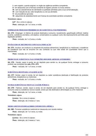 I - sem registro, quando exigível, no órgão de vigilância sanitária competente;
II - em desacordo com a fórmula constante do registro previsto no inciso anterior;
III - sem as características de identidade e qualidade admitidas para a sua comercialização;
IV - com redução de seu valor terapêutico ou de sua atividade;
V - de procedência ignorada;
VI - adquiridos de estabelecimento sem licença da autoridade sanitária competente.
Modalidade culposa
§ 2º - Se o crime é culposo:
Pena - detenção, de 1 a 3 anos, e multa.
EMPREGO DE PROCESSO PROIBIDO OU DE SUBSTÂNCIA NÃO PERMITIDA
Art. 274 - Empregar, no fabrico de produto destinado a consumo, revestimento, gaseificação artificial, matéria
corante, substância aromática, anti-séptica, conservadora ou qualquer outra não expressamente permitida pela
legislação sanitária:
Pena - reclusão, de 1 a 5 anos, e multa.
INVÓLUCRO OU RECIPIENTE COM FALSA INDICAÇÃO
Art. 275 - Inculcar, em invólucro ou recipiente de produtos alimentícios, terapêuticos ou medicinais, a existência
de substância que não se encontra em seu conteúdo ou que nele existe em quantidade menor que a
mencionada:
Pena - reclusão, de 1 a 5 anos, e multa.
PRODUTO OU SUBSTÂNCIA NAS CONDIÇÕES DOS DOIS ARTIGOS ANTERIORES
Art. 276 - Vender, expor à venda, ter em depósito para vender ou, de qualquer forma, entregar a consumo
produto nas condições dos arts. 274 e 275.
Pena - reclusão, de 1 a 5 anos, e multa.
SUBSTÂNCIA DESTINADA À FALSIFICAÇÃO
Art. 277- Vender, expor à venda, ter em depósito ou ceder substância destinada à falsificação de produtos
alimentícios, terapêuticos ou medicinais:
Pena - reclusão, de 1 a 5 anos, e multa.
OUTRAS SUBSTÂNCIAS NOCIVAS À SAÚDE PÚBLICA
Art. 278 - Fabricar, vender, expor à venda, ter em depósito para vender ou, de qualquer forma, entregar a
consumo coisa ou substância nociva à saúde, ainda que não destinada à alimentação ou a fim medicinal:
Pena - detenção, de 1 a 3 anos, e multa.
Modalidade culposa
§ único - Se o crime é culposo:
Pena - detenção, de 2 meses a 1 ano.
MEDICAMENTO EM DESACORDO COM RECEITA MÉDICA
Art. 280 - Fornecer substância medicinal em desacordo com receita médica:
Pena - detenção, de 1 a 3 anos, ou multa.
Modalidade culposa
§ único - Se o crime é culposo:
Pena - detenção, de 2 meses a 1 ano.
101
 