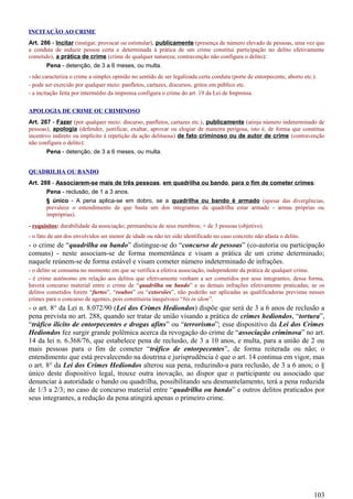 INCITAÇÃO AO CRIME
Art. 286 - Incitar (instigar, provocar ou estimular), publicamente (presença de número elevado de pessoas, uma vez que
a conduta de induzir pessoa certa e determinada à prática de um crime constitui participação no delito efetivamente
cometido), a prática de crime (crime de qualquer natureza; contravenção não configura o delito):
Pena - detenção, de 3 a 6 meses, ou multa.
- não caracteriza o crime a simples opinião no sentido de ser legalizada certa conduta (porte de entorpecente, aborto etc.).
- pode ser exercido por qualquer meio: panfletos, cartazes, discursos, gritos em público etc.
- a incitação feita por intermédio da imprensa configura o crime do art. 19 da Lei de Imprensa.
APOLOGIA DE CRIME OU CRIMINOSO
Art. 287 - Fazer (por qualquer meio: discurso, panfletos, cartazes etc.), publicamente (atinja número indeterminado de
pessoas), apologia (defender, justificar, exaltar, aprovar ou elogiar de maneira perigosa, isto é, de forma que constitua
incentivo indireto ou implícito à repetição da ação delituosa) de fato criminoso ou de autor de crime (contravenção
não configura o delito):
Pena - detenção, de 3 a 6 meses, ou multa.
QUADRILHA OU BANDO
Art. 288 - Associarem-se mais de três pessoas, em quadrilha ou bando, para o fim de cometer crimes:
Pena - reclusão, de 1 a 3 anos.
§ único - A pena aplica-se em dobro, se a quadrilha ou bando é armado (apesar das divergências,
prevalece o entendimento de que basta um dos integrantes da quadrilha estar armado - armas próprias ou
impróprias).
- requisitos: durabilidade da associação; permanência de seus membros; + de 3 pessoas (objetivo).
- o fato de um dos envolvidos ser menor de idade ou não ter sido identificado no caso concreto não afasta o delito.
- o crime de “quadrilha ou bando” distingue-se do “concurso de pessoas” (co-autoria ou participação
comuns) - neste associam-se de forma momentânea e visam a prática de um crime determinado;
naquele reúnem-se de forma estável e visam cometer número indeterminado de infrações.
- o delito se consuma no momento em que se verifica a efetiva associação, independente da prática de qualquer crime.
- é crime autônomo em relação aos delitos que efetivamente venham a ser cometidos por seus integrantes, dessa forma,
haverá concurso material entre o crime de “quadrilha ou bando” e as demais infrações efetivamente praticadas; se os
delitos cometidos forem “furtos”, “roubos” ou “extorsões”, não poderão ser aplicadas as qualificadoras previstas nesses
crimes para o concurso de agentes, pois constituiria inequívoco “bis in idem”.
- o art. 8° da Lei n. 8.072/90 (Lei dos Crimes Hediondos) dispõe que será de 3 a 6 anos de reclusão a
pena prevista no art. 288, quando ser tratar de união visando a prática de crimes hediondos, “tortura”,
“tráfico ilícito de entorpecentes e drogas afins” ou “terrorismo”; esse dispositivo da Lei dos Crimes
Hediondos fez surgir grande polêmica acerca da revogação do crime de “associação criminosa” no art.
14 da lei n. 6.368/76, que estabelece pena de reclusão, de 3 a 10 anos, e multa, para a união de 2 ou
mais pessoas para o fim de cometer “tráfico de entorpecentes”, de forma reiterada ou não; o
entendimento que está prevalecendo na doutrina e jurisprudência é que o art. 14 continua em vigor, mas
o art. 8° da Lei dos Crimes Hediondos alterou sua pena, reduzindo-a para reclusão, de 3 a 6 anos; o §
único deste dispositivo legal, trouxe outra inovação, ao dispor que o participante ou associado que
denunciar à autoridade o bando ou quadrilha, possibilitando seu desmantelamento, terá a pena reduzida
de 1/3 a 2/3; no caso de concurso material entre “quadrilha ou bando” e outros delitos praticados por
seus integrantes, a redução da pena atingirá apenas o primeiro crime.
103
 
