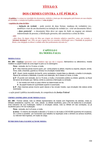 TÍTULO X
DOS CRIMES CONTRA A FÉ PÚBLICA
- fé pública: é a crença na veracidade dos documentos, símbolos e sinais que são empregados pelo homem em suas relações
em sociedade; a violação da fé pública constitui o “crime de falso”.
- requisitos do crime de falso:
- imitação da verdade – pode ocorrer de duas formas: mudança do verdadeiro (ex.:
modificar o teor de um documento) ou imitação da verdade (ex.: criar um documento falso).
- dano potencial – o documento falso deve ser capaz de iludir ou enganar um número
indeterminado de pessoas; a falsificação grosseira, não caracteriza o crime de falso.
- dolo
- além disso, há alguns crimes de falso que exigem um elemento subjetivo específico, como, por exemplo, a
“falsidade ideológica” (art. 299), em que o agente deve ter cometido a falsificação com a “finalidade de prejudicar
direito, criar obrigação ou alterar a verdade sobre fato juridicamente relevante etc.”.
CAPÍTULO I
DA MOEDA FALSA
MOEDA FALSA
Art. 289 - Falsificar (apresentar como verdadeiro algo que não é original), fabricando-a ou alterando-a, moeda
metálica ou papel-moeda de curso legal no país ou no estrangeiro:
Pena - reclusão, de 3 a 12 anos, e multa.
§ 1º - Nas mesmas penas incorre quem, por conta própria ou alheia, importa ou exporta, adquire, vende,
troca, cede, empresta, guarda ou introduz na circulação moeda falsa.
§ 2º - Quem, tendo recebido de boa-fé, como verdadeira, moeda falsa ou alterada, a restitui à circulação,
depois de conhecer a falsidade, é punido com detenção, de 6 meses a 2 anos, e multa.
§ 3º - É punido com reclusão, de 3 a 15 anos, e multa, o funcionário público ou diretor, gerente, ou fiscal
de banco de emissão que fabrica, emite ou autoriza a fabricação ou emissão:
I - de moeda com título ou peso inferior ao determinado em lei;
II - de papel-moeda em quantidade superior à autorizada.
§ 4º - Nas mesmas penas incorre quem desvia e faz circular moeda, cuja circulação não estava ainda
autorizada.
- a ação penal é pública incondicionada, de competência da Justiça Federal.
CRIMES ASSIMILADOS AO DE MOEDA FALSA
Art. 290 - Formar cédula, nota ou bilhete representativo de moeda com fragmentos de cédulas, notas ou
bilhetes verdadeiros; suprimir, em nota, cédula ou bilhete recolhidos, para o fim de restituí-los à circulação,
sinal indicativo de sua inutilização; restituir à circulação cédula, nota ou bilhete em tais condições, ou já
recolhidos para o fim de inutilização:
Pena - reclusão, de 2 a 8 anos, e multa.
§ único - O máximo da reclusão é elevado a 12 anos e o da multa a Cr$ 40.000 (quarenta mil cruzeiros),
se o crime é cometido por funcionário que trabalha na repartição onde o dinheiro se achava recolhido,
ou nela tem fácil ingresso, em razão do cargo.
PETRECHOS PARA FALSIFICAÇÃO DE MOEDA
104
 