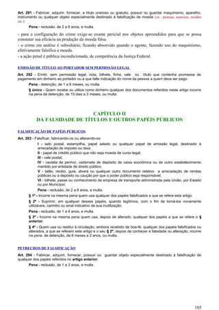 Art. 291 - Fabricar, adquirir, fornecer, a título oneroso ou gratuito, possuir ou guardar maquinismo, aparelho,
instrumento ou qualquer objeto especialmente destinado à falsificação de moeda (ex.: prensas, matrizes, moldes
etc.):
Pena - reclusão, de 2 a 6 anos, e multa.
- para a configuração do crime exige-se exame pericial nos objetos apreendidos para que se possa
constatar sua eficácia na produção da moeda falsa.
- o crime em análise é subsidiário, ficando absorvido quando o agente, fazendo uso do maquinismo,
efetivamente falsifica a moeda.
- a ação penal é pública incondicionada, de competência da Justiça Federal.
EMISSÃO DE TÍTULO AO PORTADOR SEM PERMISSÃO LEGAL
Art. 292 - Emitir, sem permissão legal, nota, bilhete, ficha, vale ou título que contenha promessa de
pagamento em dinheiro ao portador ou a que falte indicação do nome da pessoa a quem deva ser pago:
Pena - detenção, de 1 a 6 meses, ou multa.
§ único - Quem recebe ou utiliza como dinheiro qualquer dos documentos referidos neste artigo incorre
na pena de detenção, de 15 dias a 3 meses, ou multa.
CAPÍTULO II
DA FALSIDADE DE TÍTULOS E OUTROS PAPÉIS PÚBLICOS
FALSIFICAÇÃO DE PAPÉIS PÚBLICOS
Art. 293 - Falsificar, fabricando-os ou alterando-os:
I - selo postal, estampilha, papel selado ou qualquer papel de emissão legal, destinado à
arrecadação de imposto ou taxa;
II - papel de crédito público que não seja moeda de curso legal;
III - vale postal;
IV - cautela de penhor, caderneta de depósito de caixa econômica ou de outro estabelecimento
mantido por entidade de direito público;
V - talão, recibo, guia, alvará ou qualquer outro documento relativo a arrecadação de rendas
públicas ou a depósito ou caução por que o poder público seja responsável;
VI - bilhete, passe ou conhecimento de empresa de transporte administrada pela União, por Estado
ou por Município:
Pena - reclusão, de 2 a 8 anos, e multa.
§ 1º - Incorre na mesma pena quem usa qualquer dos papéis falsificados a que se refere este artigo.
§ 2º - Suprimir, em qualquer desses papéis, quando legítimos, com o fim de torná-los novamente
utilizáveis, carimbo ou sinal indicativo de sua inutilização:
Pena - reclusão, de 1 a 4 anos, e multa.
§ 3º - Incorre na mesma pena quem usa, depois de alterado, qualquer dos papéis a que se refere o §
anterior.
§ 4º - Quem usa ou restitui à circulação, embora recebido de boa-fé, qualquer dos papéis falsificados ou
alterados, a que se referem este artigo e o seu § 2º, depois de conhecer a falsidade ou alteração, incorre
na pena de detenção, de 6 meses a 2 anos, ou multa.
PETRECHOS DE FALSIFICAÇÃO
Art. 294 - Fabricar, adquirir, fornecer, possuir ou guardar objeto especialmente destinado à falsificação de
qualquer dos papéis referidos no artigo anterior:
Pena - reclusão, de 1 a 3 anos, e multa.
105
 