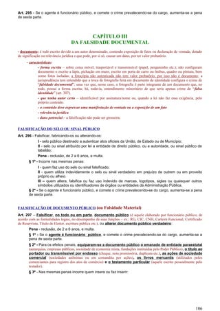Art. 295 - Se o agente é funcionário público, e comete o crime prevalecendo-se do cargo, aumenta-se a pena
de sexta parte.
CAPÍTULO III
DA FALSIDADE DOCUMENTAL
- documento: é todo escrito devido a um autor determinado, contendo exposição de fatos ou declaração de vontade, dotado
de significação ou relevância jurídica e que pode, por si só, causar um dano, por ter valor probatório.
- características:
- forma escrita – sobre coisa móvel, trasportável e transmissível (papel, pergaminho etc.); não configuram
documento o escrito a lápis, pichação em muro, escrito em porta de carro ou ônibus, quadro ou pintura, bem
como fotos isoladas; a fotocópia não autenticada não tem valor probatório, por isso não é documento; a
jurisprudência tem entendido que a troca de fotografia feita em documento de identidade configura o crime de
“falsidade documental”, uma vez que, nesse caso, a fotografia é parte integrante de um documento que, no
todo, possui a forma escrita; há, todavia, entendimento minoritário de que seria apenas crime de “falsa
identidade” (art. 307).
- que tenha autor certo – identificável por assinatura/nome ou, quando a lei não faz essa exigência, pelo
próprio conteúdo.
- o conteúdo deve expressar uma manifestação de vontade ou a exposição de um fato
- relevância jurídica
- dano potencial – a falsificação não pode ser grosseira.
FALSIFICAÇÃO DO SELO OU SINAL PÚBLICO
Art. 296 - Falsificar, fabricando-os ou alterando-os:
I - selo público destinado a autenticar atos oficiais da União, de Estado ou de Município;
II - selo ou sinal atribuído por lei a entidade de direito público, ou a autoridade, ou sinal público de
tabelião:
Pena - reclusão, de 2 a 6 anos, e multa.
§ 1º - Incorre nas mesmas penas:
I - quem faz uso do selo ou sinal falsificado;
II - quem utiliza indevidamente o selo ou sinal verdadeiro em prejuízo de outrem ou em proveito
próprio ou alheio.
III – quem altera, falsifica ou faz uso indevido de marcas, logotipos, siglas ou quaisquer outros
símbolos utilizados ou identificadores de órgãos ou entidades da Administração Pública.
§ 2º - Se o agente é funcionário público, e comete o crime prevalecendo-se do cargo, aumenta-se a pena
de sexta parte.
FALSIFICAÇÃO DE DOCUMENTO PÚBLICO (ou Falsidade Material)
Art. 297 – Falsificar, no todo ou em parte, documento público (é aquele elaborado por funcionário público, de
acordo com as formalidades legais, no desempenho de suas funções – ex.: RG, CIC, CNH, Carteira Funcional, Certificado
de Reservista, Título de Eleitor, escritura pública etc.), ou alterar documento público verdadeiro:
Pena - reclusão, de 2 a 6 anos, e multa.
§ 1º - Se o agente é funcionário público, e comete o crime prevalecendo-se do cargo, aumenta-se a
pena de sexta parte.
§ 2º - Para os efeitos penais, equiparam-se a documento público o emanado de entidade paraestatal
(autarquias, empresas públicas, sociedade de economia mista, fundações instituídas pelo Poder Público), o título ao
portador ou transmissível por endosso (cheque, nota promissória, duplicata etc.), as ações de sociedade
comercial (sociedades anônimas ou em comandita por ações), os livros mercantis (utilizados pelos
comerciantes para registro dos atos de comércio) e o testamento particular (aquele escrito pessoalmente pelo
testador).
§ 3º - Nas mesmas penas incorre quem insere ou faz inserir:
106
 