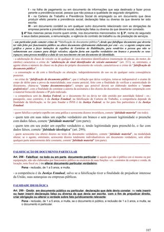 I - na folha de pagamento ou em documento de informações que seja destinado a fazer prova
perante a previdência social, pessoa que não possua a qualidade de segurado obrigatório;
II - na Carteira de Trabalho e Previdência Social do empregado ou em documento que deva
produzir efeito perante a previdência social, declaração falsa ou diversa da que deveria ter sido
escrita;
III - em documento contábil ou em qualquer outro documento relacionado com as obrigações da
empresa perante a previdência social, declaração falsa ou diversa da que deveria ter constado.
§ 4º Nas mesmas penas incorre quem omite, nos documentos mencionados no § 3º, nome do segurado
e seus dados pessoais, a remuneração, a vigência do contrato de trabalho ou de prestação de serviços.
- um particular pode cometer crime de “falsificação de documento público”, desde que falsifique documento que deveria
ter sido feito por funcionário público ou altere documento efetivamente elaborado por este - ex.: o agente compra uma
gráfica e passa a fazer imitações de espelhos de Carteiras de Habilitação, para vendê-los a pessoa que não se
submeteram aos exames para dirigir veículos; alguém furta um espelho verdadeiro em branco e preenche os seus
espaços; uma pessoa modifica a data de seu nascimento em um documento de identidade.
- a adulteração de chassi de veículo ou de qualquer de seus elementos identificadores (numeração de placas, do motor, do
câmbio) caracteriza o crime do “adulteração de sinal identificador de veículo automotor” (art. 311); se, entretanto, o
agente altera o número do chassi ou da placa do próprio documento do veículo, caracteriza-se o crime de “falsificação de
documento público”.
- a consumação se dá com a falsificação ou alteração, independentemente do uso ou de qualquer outra conseqüência
posterior.
- no crime de “falsificação de documento público”, que é infração que deixa vestígios, torna-se indispensável o exame de
corpo de delito para a prova da materialidade; esse exame pericial, feito com a finalidade de verificar a autenticidade do
documento, chama-se “exame documentoscópico”; sempre que possível deverá ser elaborado também o “exame
grafotécnico”, com a finalidade de constatar a autoria da assinatura e dos dizeres do documento, mediante comparação com
o material fornecido durante o IP pelo indiciado.
- a competência será da Justiça Federal, se o documento foi ou devia ter sido emitido por autoridade federal - ex.:
passaporte, caso contrário, é da Justiça Estadual; na falsificação de Carteira de Trabalho, a competência depende da
finalidade da falsificação, se for para fraudar o INSS é da Justiça Federal, se for para fins particulares é da Justiça
Estadual.
-----------------------------------------------------------------------------------------------------------------------------------------------------
- quem falsifica o próprio espelho em uma gráfica e acrescenta dizeres inverídicos, comete “falsidade material” (no todo);
- quem tem em suas mãos um espelho verdadeiro em branco e sem possuir legitimidade o preenche
com dados falsos, comete “falsidade material” (em parte);
- quem tem em seu poder um espelho verdadeiro e, tendo legitimidade para preenchê-lo, o faz com
dados falsos, comete “falsidade ideológica” (art. 299);
- quem acrescenta (ou altera) dizeres no texto de documento verdadeiro, comete “falsidade material”, na modalidade
alterar; se o agente, entretanto, acrescenta dizeres totalmente individualizáveis em documento verdadeiro, sem afetar
qualquer parte anteriormente dele constante, comete “falsidade material” (em parte).
-----------------------------------------------------------------------------------------------------------------------------------------------------
FALSIFICAÇÃO DE DOCUMENTO PARTICULAR
Art. 298 - Falsificar, no todo ou em parte, documento particular (é aquele que não é público em si mesmo ou por
equiparação; não são elaborados por funcionário público no exercício de suas funções - ex.: contratos de compra e venda, de
locação, nota fiscal etc.) ou alterar documento particular verdadeiro:
Pena - reclusão, de 1 a 5 anos, e multa.
- a competência é da Justiça Estadual, salvo se a falsificação tiver a finalidade de prejudicar interesse
da União, suas autarquias ou empresas públicas.
FALSIDADE IDEOLÓGICA
Art. 299 - Omitir, em documento público ou particular, declaração que dele devia constar, ou nele inserir
ou fazer inserir declaração falsa ou diversa da que devia ser escrita, com o fim de prejudicar direito,
criar obrigação ou alterar a verdade sobre fato juridicamente relevante:
Pena - reclusão, de 1 a 5 anos, e multa, se o documento é público, e reclusão de 1 a 3 anos, e multa, se
o documento é particular.
107
 