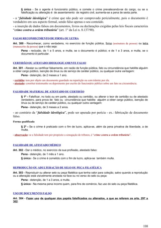 § único - Se o agente é funcionário público, e comete o crime prevalecendo-se do cargo, ou se a
falsificação ou alteração é de assentamento de registro civil, aumenta-se a pena de sexta parte.
- a “falsidade ideológica” é crime que não pode ser comprovado pericialmente, pois o documento é
verdadeiro em seu aspecto formal, sendo falso apenas o seu conteúdo.
- a inserção de dados falsos em documentos, livros ou declarações exigidas pelas leis fiscais caracteriza
“crime contra a ordem tributária” (art. 1° da Lei n. 8.137/90).
FALSO RECONHECIMENTO DE FIRMA OU LETRA
Art. 300 - Reconhecer, como verdadeira, no exercício de função pública, firma (assinatura da pessoa) ou letra
(manuscrito da pessoa) que o não seja:
Pena - reclusão, de 1 a 5 anos, e multa, se o documento é público; e de 1 a 3 anos, e multa, se o
documento é particular.
CERTIDÃO OU ATESTADO IDEOLOGICAMENTE FALSO
Art. 301 - Atestar ou certificar falsamente, em razão de função pública, fato ou circunstância que habilite alguém
a obter cargo público, isenção de ônus ou de serviço de caráter público, ou qualquer outra vantagem:
Pena - detenção, de 2 meses a 1 ano.
- certidão: tem por objeto um documento guardado na repartição ou com trâmite por ela.
- atestado: constitui testemunho ou depoimento por escrito do funcionário público sobre um fato ou circunstância.
FALSIDADE MATERIAL DE ATESTADO OU CERTIDÃO
§ 1º - Falsificar, no todo ou em parte, atestado ou certidão, ou alterar o teor de certidão ou de atestado
verdadeiro, para prova de fato ou circunstância que habilite alguém a obter cargo público, isenção de
ônus ou de serviço de caráter público, ou qualquer outra vantagem:
Pena - detenção, de 3 meses a 2 anos.
- ao contrário da “falsidade ideológica”, pode ser apurada por perícia - ex.: fabricação de documento
falso.
Forma qualificada
§ 2º - Se o crime é praticado com o fim de lucro, aplica-se, além da pena privativa de liberdade, a de
multa.
- observação: se a falsidade tem por propósito a sonegação de tributos, é “crime contra a ordem tributária”.
FALSIDADE DE ATESTADO MÉDICO
Art. 302 - Dar o médico, no exercício da sua profissão, atestado falso:
Pena - detenção, de 1 mês a 1 ano.
§ único - Se o crime é cometido com o fim de lucro, aplica-se também multa.
REPRODUÇÃO OU ADULTERAÇÃO DE SELO OU PEÇA FILATÉLICA
Art. 303 - Reproduzir ou alterar selo ou peça filatélica que tenha valor para coleção, salvo quando a reprodução
ou a alteração está visivelmente anotada na face ou no verso do selo ou peça:
Pena - detenção, de 1 a 3 anos, e multa.
§ único - Na mesma pena incorre quem, para fins de comércio, faz uso do selo ou peça filatélica.
USO DE DOCUMENTO FALSO
Art. 304 - Fazer uso de qualquer dos papéis falsificados ou alterados, a que se referem os arts. 297 a
302:
108
 