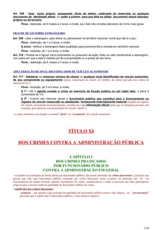 Art. 308 - Usar, como próprio, passaporte, título de eleitor, caderneta de reservista ou qualquer
documento de identidade alheia ou ceder a outrem, para que dele se utilize, documento dessa natureza,
próprio ou de terceiro:
Pena - detenção, de 4 meses a 2 anos, e multa, se o fato não constitui elemento de crime mais grave.
FRAUDE DE LEI SOBRE ESTRANGEIRO
Art. 309 - Usar o estrangeiro, para entrar ou permanecer no território nacional, nome que não é o seu:
Pena - detenção, de 1 a 3 anos, e multa.
§ único - Atribuir a estrangeiro falsa qualidade para promover-lhe a entrada em território nacional:
Pena - reclusão, de 1 a 4 anos, e multa.
Art. 310 - Prestar-se a figurar como proprietário ou possuidor de ação, título ou valor pertencente a estrangeiro,
nos casos em que a este é vedada por lei a propriedade ou a posse de tais bens:
Pena - detenção, de 6 meses a 3 anos, e multa.
ADULTERAÇÃO DE SINAL IDENTIFICADOR DE VEÍCULO AUTOMOTOR
Art. 311 - Adulterar ou remarcar número de chassi ou qualquer sinal identificador de veículo automotor,
de seu componente ou equipamento (placa, numeração do motor, do câmbio, de chassi gravada nos vidros do
automóvel etc.):
Pena - reclusão, de 3 a 6 anos, e multa.
§ 1º - Se o agente comete o crime no exercício da função pública ou em razão dela, a pena é
aumentada de 1/3.
§ 2º - Incorre nas mesmas penas o funcionário público que contribui para o licenciamento ou
registro do veículo remarcado ou adulterado, fornecendo indevidamente material (espelho de registro
de veículo, documento de licenciamento, carimbo etc.) ou informação oficial (para que os marginais possam, por
exemplo, providenciar a documentação de veículo “dublê”).
- é crime autônomo em relação a eventual “furto” ou “receptação” do veículo automotor.
TÍTULO XI
DOS CRIMES CONTRA A ADMINISTRAÇÃO PÚBLICA
CAPÍTULO I
DOS CRIMES PRATICADOS
POR FUNCIONÁRIO PÚBLICO
CONTRA A ADMINISTRAÇÃO EM GERAL
- só podem ser praticados de forma direta por funcionário público, daí serem chamados de crimes funcionais; é possível que
pessoa que não seja funcionário público responda por crime funcional, como co-autor ou partícipe (art. 30 - as
circunstâncias de caráter pessoal, quando elementares do crime, comunicam-se a todas as pessoas que dele participem);
exige-se que o terceiro saiba da qualidade de funcionário público do outro.
- subdivisão dos crimes funcionais:
- próprios – são aqueles cuja exclusão da qualidade de funcionário público torna o fato atípico - ex.: “prevaricação”
(provado que o sujeito não é funcionário público, o fato torna-se atípico).
110
 
