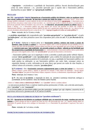 - impróprios – excluindo-se a qualidade de funcionário público, haverá desclassificação para
crime de outra natureza - ex.: peculato (provado que o sujeito não é funcionário público,
desclassifica-se para “furto” ou “apropriação indébita”).
PECULATO
Art. 312 - (apropriação / desvio) Apropriar-se o funcionário público de dinheiro, valor ou qualquer outro
bem móvel, público ou particular, de que tem a posse em razão do cargo (a expressão “posse”, nesse crime,
abrange também a detenção e a posse indireta; ela deve ter sido obtida de forma lícita) (apropriação - o funcionário tem a
posse do bem, mas passa a atuar como se fosse seu dono - ex.: carcereiro que recebe os objetos do preso e os toma para si;
policial que apreende objeto do bandido e fica com ele etc.), ou desviá-lo, em proveito próprio ou alheio (desvio - é
alterar o destino - ex. o funcionário público que paga alguém por serviço não prestado ou objeto não vendido à
Administração Pública; o que empresta dinheiro público de que tem a guarda para ajudar amigos etc.; se o desvio for em
proveito da própria administração haverá o crime do art. 315 - “emprego irregular de verbas ou rendas públicas”):
Pena - reclusão, de 2 a 12 anos, e multa.
- os prefeitos municipais não responderão pelo “peculato-apropriação” ou “peculato-desvio”, só pelo
“peculato-furto”; nos dois primeiros casos eles respondem pelo crime do art. 1°, I, do Decreto-Lei n.
201/67.
§ 1º (furto) - Aplica-se a mesma pena, se o funcionário público, embora não tendo a posse do
dinheiro, valor ou bem, o subtrai (ex.: funcionário público abre o cofre da repartição em que trabalha e leva os
valores que nele estavam guardados; policial subtrai toca-fitas de carro apreendido que está no pátio da delegacia),
ou concorre para que seja subtraído, em proveito próprio ou alheio, valendo-se de facilidade que
lhe proporciona a qualidade de funcionário (ex.: intencionalmente o funcionário público deixa a porta aberta
para que à noite alguém entre e furte - há “peculato-furto” por parte do funcionário e do terceiro).
- funcionário público que vai à repartição à noite e arromba a janela para poder subtrair objetos,
comete “furto qualificado” e não “peculato-furto”, pois o delito foi realizado de uma maneira tal
que qualquer outra pessoa poderia tê-lo praticado, ou seja, a qualidade de funcionário público em
nada ajudou na subtração; se um funcionário público, por outro lado, consegue entrar na
repartição durante a noite, utilizando-se de uma chave que possui em razão de suas funções, e
subtrai valores ali existentes, comente “peculato-furto”.
§ 2º (culposo) - Se o funcionário concorre culposamente para o crime de outrem (ex.: funcionário
público esquece a porta aberta e alguém se aproveita da situação e furta objeto da repartição - haverá apenas
“peculato culposo” por parte do funcionário relapso, enquanto o terceiro, evidentemente, responderá pelo “furto”):
Pena - detenção, de 3 meses a 1 ano.
§ 3º - No caso do § anterior, a reparação do dano, se precede à sentença irrecorrível, extingue a
punibilidade; se lhe é posterior, reduz de metade a pena imposta.
- dentre os “crimes contra a Administração Pública”, só o “peculato” admite a conduta culposa.
- se uma pessoa produzir bens e explorar matéria-prima pertencente à União, sem a devida autorização,
não é “peculato” e sim “usurpação”.
- o uso de bem público por funcionário público para fins particulares, qualquer que seja a hipótese, caracteriza ato de
improbidade administrativa, previsto no art. 9°, IV, da Lei n. 8.492/92.
PECULATO MEDIANTE ERRO DE OUTREM (ou “peculato-estelionato”)
Art. 313 - Apropriar-se de dinheiro ou qualquer utilidade que, no exercício do cargo, recebeu por erro de
outrem (a vítima entrega um bem ao agente por estar em erro, não provocado por este - ex.: alguém entrega objeto ao
funcionário B quando deveria tê-lo entregue ao funcionário A, e o funcionário B, percebendo o equívoco, fica com o
objeto):
Pena - reclusão, de 1 a 4 anos, e multa.
INSERÇÃO DE DADOS FALSOS EM SISTEMA DE INFORMAÇÕES
111
 