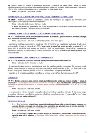 Art. 313-A - Inserir ou facilitar, o funcionário autorizado, a inserção de dados falsos, alterar ou excluir
indevidamente dados corretos nos sistemas informatizados ou bancos de dados da Administração Pública com
o fim de obter vantagem indevida para si ou para outrem ou para causar dano:
Pena - reclusão, de 2 a 12 anos, e multa.
MODIFICAÇÃO OU ALTERAÇÃO NÃO AUTORIZADA DE SISTEMA DE INFORMAÇÕES
Art. 313-B - Modificar ou alterar, o funcionário, sistema de informações ou programa de informática sem
autorização ou solicitação de autoridade competente:
Pena - detenção, de 3 meses a 2 anos, e multa.
§ único. As penas são aumentadas de 1/3 até a metade se da modificação ou alteração resulta dano
para a Administração Pública ou para o administrado.
EXTRAVIO, SONEGAÇÃO OU INUTILIZAÇÃO DE LIVRO OU DOCUMENTO
Art. 314 - Extraviar livro oficial ou qualquer documento, de que tem a guarda em razão do cargo; sonegá-
lo ou inutilizá-lo, total ou parcialmente:
Pena - reclusão, de 1 a 4 anos, se o fato não constitui crime mais grave.
- aquele que inutiliza documento ou objeto de valor probatório que recebeu na qualidade de advogado
ou procurador comete o crime do art. 356 (“sonegação de papel ou objeto de valor probatório”); por
outro lado, o particular que subtrai ou inutiliza, total ou parcialmente, livro oficial, processo ou
documento confiado à Administração comete o crime do art. 337 (“subtração ou inutilização de livro
ou documento”).
EMPREGO IRREGULAR DE VERBAS OU RENDAS PÚBLICAS
Art. 315 - Dar às verbas ou rendas públicas aplicação diversa da estabelecida em lei:
Pena - detenção, de 1 a 3 meses, ou multa.
- é pressuposto desse crime a existência de uma lei regulamentando o emprego da verba ou renda
pública e que o agente as empregue de maneira contrária àquela descrita na lei - ex.: funcionário que
deveria empregar o dinheiro público na obra A, dolosamente, o emprega na obra B.
- tratando-se de prefeito municipal a conduta se amolda no art. 1° do Decreto-Lei n. 201/67.
CONCUSSÃO
Art. 316 - Exigir, para si ou para outrem, direta ou indiretamente, ainda que fora da função ou antes de
assumi-la (ex.: quando já passou no concurso mas ainda não tomou posse), mas em razão dela, vantagem indevida
(a vantagem exigida tem de ser indevida; se for devida, haverá crime de “abuso de autoridade” do art. 4°, “h”, da Lei n.
4.898/65):
Pena - reclusão, de 2 a 8 anos, e multa.
- se o funcionário público cometer essa ação extorsiva, tendo a específica intenção de deixar de lançar
ou recobrar tributo ou contribuição social, ou cobrá-los, parcialmente, não é “concussão” e sim “crime
funcional contra a ordem tributária”.
EXCESSO DE EXAÇÃO
§ 1º - Se o funcionário exige tributo ou contribuição social que sabe ou deveria saber indevido, ou,
quando devido, emprega na cobrança meio vexatório ou gravoso, que a lei não autoriza (o
funcionário público exige o tributo e o encaminha aos cofres públicos):
Pena - reclusão, de 3 a 8 anos, e multa.
§ 2º - Se o funcionário desvia, em proveito próprio ou de outrem, o que recebeu indevidamente para
recolher aos cofres públicos (o funcionário público após receber o tributo o desvia, em proveito próprio ou
alheio):
112
 