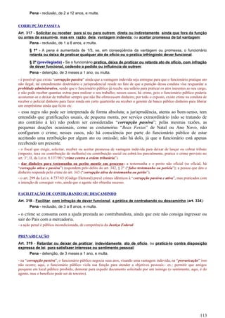 Pena - reclusão, de 2 a 12 anos, e multa.
CORRUPÇÃO PASSIVA
Art. 317 - Solicitar ou receber, para si ou para outrem, direta ou indiretamente, ainda que fora da função
ou antes de assumi-la, mas em razão dela, vantagem indevida, ou aceitar promessa de tal vantagem:
Pena - reclusão, de 1 a 8 anos, e multa.
§ 1º - A pena é aumentada de 1/3, se, em conseqüência da vantagem ou promessa, o funcionário
retarda ou deixa de praticar qualquer ato de ofício ou o pratica infringindo dever funcional.
§ 2º (previlegiada) - Se o funcionário pratica, deixa de praticar ou retarda ato de ofício, com infração
de dever funcional, cedendo a pedido ou influência de outrem:
Pena - detenção, de 3 meses a 1 ano, ou multa.
- é possível que exista “corrupção passiva” ainda que a vantagem indevida seja entregue para que o funcionário pratique ato
não ilegal; tal entendimento doutrinário e jurisprudencial reside no fato de que a punição dessa conduta visa resguardar a
probidade administrativa, sendo que o funcionário público já recebe seu salário para praticar os atos inerentes ao seu cargo,
e não pode receber quantias extras para realizar o seu trabalho; nesses casos, há crime, pois o funcionário público poderia
acostumar-se e deixar de trabalhar sempre que não lhe oferecessem dinheiro; por todo o exposto, existe crime na conduta de
receber o policial dinheiro para fazer ronda em certo quarteirão ou receber o gerente de banco público dinheiro para liberar
um empréstimo ainda que lícito etc.
- essa regra não pode ser interpretada de forma absoluta; a jurisprudência, atenta ao bom-senso, tem
entendido que gratificações usuais, de pequena monta, por serviço extraordinário (não se tratando de
ato contrário à lei) não podem ser consideradas “corrupção passiva”; pelas mesmas razões, as
pequenas doações ocasionais, como as costumeiras “Boas Festas” de Natal ou Ano Novo, não
configuram o crime; nesses casos, não há consciência por parte do funcionário público de estar
aceitando uma retribuição por algum ato ou omissão; não há dolo, já que o funcionário está apenas
recebendo um presente.
- o fiscal que exigir, solicitar, receber ou aceitar promessa de vantagem indevida para deixar de lançar ou cobrar tributo
(imposto, taxa ou contribuição de melhoria) ou contribuição social ou cobrá-los parcialmente, pratica o crime previsto no
art. 3°, II, da Lei n. 8.137/90 (“crime contra a ordem tributária”).
- dar dinheiro para testemunha ou perito mentir em processo: a testemunha e o perito não oficial (se oficial, há
“corrupção ativa e passiva”) respondem pelo delito do art. 342, § 2° (“falso testemunho ou perícia”); a pessoa que deu o
dinheiro responde pelo crime do art. 343 (“corrupção ativa de testemunha ou perito”).
- o art. 299 da Lei n. 4.737/65 (Código Eleitoral) prevê crimes idênticos à “corrupção passiva e ativa”, mas praticados com
a intenção de conseguir voto, ainda que o agente não obtenha sucesso.
FACILITAÇÃO DE CONTRABANDO OU DESCAMINHO
Art. 318 - Facilitar, com infração de dever funcional, a prática de contrabando ou descaminho (art. 334):
Pena - reclusão, de 3 a 8 anos, e multa.
- o crime se consuma com a ajuda prestada ao contrabandista, ainda que este não consiga ingressar ou
sair do País com a mercadoria.
- a ação penal é pública incondicionada, de competência da Justiça Federal.
PREVARICAÇÃO
Art. 319 - Retardar ou deixar de praticar, indevidamente, ato de ofício, ou praticá-lo contra disposição
expressa de lei, para satisfazer interesse ou sentimento pessoal:
Pena - detenção, de 3 meses a 1 ano, e multa.
- na “corrupção passiva”, o funcionário público negocia seus atos, visando uma vantagem indevida; na “prevaricação” isso
não ocorre; aqui, o funcionário público viola sua função para atender a objetivos pessoais.- ex.: permitir que amigos
pesquem em local público proibido, demorar para expedir documento solicitado por um inimigo (o sentimento, aqui, é do
agente, mas o benefício pode ser de terceiro).
113
 