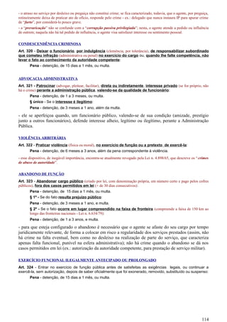 - o atraso no serviço por desleixo ou preguiça não constitui crime; se fica caracterizado, todavia, que o agente, por preguiça,
rotineiramente deixa de praticar ato de ofício, responde pelo crime - ex.: delegado que nunca instaura IP para apurar crime
de “furto”, por considerá-lo pouco grave.
- a “prevaricação” não se confunde com a “corrupção passiva privilegiada”; nesta, o agente atende a pedido ou influência
de outrem; naquela não há tal pedido de influência, o agente visa satisfazer interesse ou sentimento pessoal.
CONDESCENDÊNCIA CRIMINOSA
Art. 320 - Deixar o funcionário, por indulgência (clemência, por tolerância), de responsabilizar subordinado
que cometeu infração (administrativa ou penal) no exercício do cargo ou, quando lhe falte competência, não
levar o fato ao conhecimento da autoridade competente:
Pena - detenção, de 15 dias a 1 mês, ou multa.
ADVOCACIA ADMINISTRATIVA
Art. 321 - Patrocinar (advogar, pleitear, facilitar), direta ou indiretamente, interesse privado (se for próprio, não
há o crime) perante a administração pública, valendo-se da qualidade de funcionário:
Pena - detenção, de 1 a 3 meses, ou multa.
§ único - Se o interesse é ilegítimo:
Pena - detenção, de 3 meses a 1 ano, além da multa.
- ele se aperfeiçoa quando, um funcionário público, valendo-se de sua condição (amizade, prestígio
junto a outros funcionários), defende interesse alheio, legítimo ou ilegítimo, perante a Administração
Pública.
VIOLÊNCIA ARBITRÁRIA
Art. 322 - Praticar violência (física ou moral), no exercício de função ou a pretexto de exercê-la:
Pena - detenção, de 6 meses a 3 anos, além da pena correspondente à violência.
- esse dispositivo, de inegável importância, encontra-se atualmente revogado pela Lei n. 4.898/65, que descreve os “crimes
de abuso de autoridade”.
ABANDONO DE FUNÇÃO
Art. 323 - Abandonar cargo público (criado por lei, com denominação própria, em número certo e pago pelos cofres
públicos), fora dos casos permitidos em lei (+ de 30 dias consecutivos):
Pena - detenção, de 15 dias a 1 mês, ou multa.
§ 1º - Se do fato resulta prejuízo público:
Pena - detenção, de 3 meses a 1 ano, e multa.
§ 2º - Se o fato ocorre em lugar compreendido na faixa de fronteira (compreende a faixa de 150 km ao
longo das fronteiras nacionais - Lei n. 6.634/79):
Pena - detenção, de 1 a 3 anos, e multa.
- para que esteja configurado o abandono é necessário que o agente se afaste do seu cargo por tempo
juridicamente relevante, de forma a colocar em risco a regularidade dos serviços prestados (assim, não
há crime na falta eventual, bem como no desleixo na realização de parte do serviço, que caracteriza
apenas falta funcional, punível na esfera administrativa); não há crime quando o abandono se dá nos
casos permitidos em lei (ex.: autorização da autoridade competente, para prestação de serviço militar).
EXERCÍCIO FUNCIONAL ILEGALMENTE ANTECIPADO OU PROLONGADO
Art. 324 - Entrar no exercício de função pública antes de satisfeitas as exigências legais, ou continuar a
exercê-la, sem autorização, depois de saber oficialmente que foi exonerado, removido, substituído ou suspenso:
Pena - detenção, de 15 dias a 1 mês, ou multa.
114
 