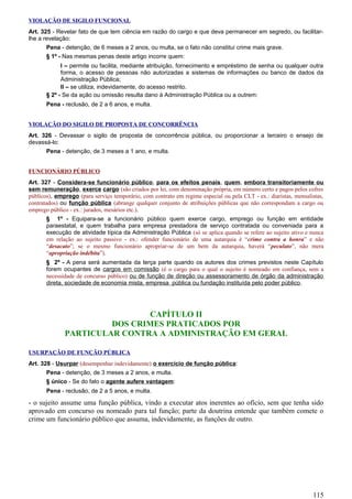 VIOLAÇÃO DE SIGILO FUNCIONAL
Art. 325 - Revelar fato de que tem ciência em razão do cargo e que deva permanecer em segredo, ou facilitar-
lhe a revelação:
Pena - detenção, de 6 meses a 2 anos, ou multa, se o fato não constitui crime mais grave.
§ 1º - Nas mesmas penas deste artigo incorre quem:
I – permite ou facilita, mediante atribuição, fornecimento e empréstimo de senha ou qualquer outra
forma, o acesso de pessoas não autorizadas a sistemas de informações ou banco de dados da
Administração Pública;
II – se utiliza, indevidamente, do acesso restrito.
§ 2º - Se da ação ou omissão resulta dano à Administração Pública ou a outrem:
Pena - reclusão, de 2 a 6 anos, e multa.
VIOLAÇÃO DO SIGILO DE PROPOSTA DE CONCORRÊNCIA
Art. 326 - Devassar o sigilo de proposta de concorrência pública, ou proporcionar a terceiro o ensejo de
devassá-lo:
Pena - detenção, de 3 meses a 1 ano, e multa.
FUNCIONÁRIO PÚBLICO
Art. 327 - Considera-se funcionário público, para os efeitos penais, quem, embora transitoriamente ou
sem remuneração, exerce cargo (são criados por lei, com denominação própria, em número certo e pagos pelos cofres
públicos), emprego (para serviço temporário, com contrato em regime especial ou pela CLT - ex.: diaristas, mensalistas,
contratados) ou função pública (abrange qualquer conjunto de atribuições públicas que não correspondam a cargo ou
emprego público - ex.: jurados, mesários etc.).
§ 1º - Equipara-se a funcionário público quem exerce cargo, emprego ou função em entidade
paraestatal, e quem trabalha para empresa prestadora de serviço contratada ou conveniada para a
execução de atividade típica da Administração Pública (só se aplica quando se refere ao sujeito ativo e nunca
em relação ao sujeito passivo - ex.: ofender funcionário de uma autarquia é “crime contra a honra” e não
“desacato”; se o mesmo funcionário apropriar-se de um bem da autarquia, haverá “peculato”, não mera
“apropriação indébita”).
§ 2º - A pena será aumentada da terça parte quando os autores dos crimes previstos neste Capítulo
forem ocupantes de cargos em comissão (é o cargo para o qual o sujeito é nomeado em confiança, sem a
necessidade de concurso público) ou de função de direção ou assessoramento de órgão da administração
direta, sociedade de economia mista, empresa pública ou fundação instituída pelo poder público.
CAPÍTULO II
DOS CRIMES PRATICADOS POR
PARTICULAR CONTRA A ADMINISTRAÇÃO EM GERAL
USURPAÇÃO DE FUNÇÃO PÚBLICA
Art. 328 - Usurpar (desempenhar indevidamente) o exercício de função pública:
Pena - detenção, de 3 meses a 2 anos, e multa.
§ único - Se do fato o agente aufere vantagem:
Pena - reclusão, de 2 a 5 anos, e multa.
- o sujeito assume uma função pública, vindo a executar atos inerentes ao ofício, sem que tenha sido
aprovado em concurso ou nomeado para tal função; parte da doutrina entende que também comete o
crime um funcionário público que assuma, indevidamente, as funções de outro.
115
 