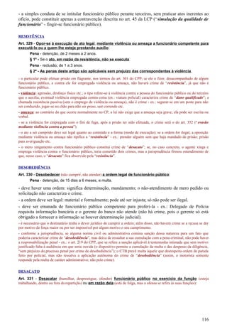 - a simples conduta de se intitular funcionário público perante terceiros, sem praticar atos inerentes ao
ofício, pode constituir apenas a contravenção descrita no art. 45 da LCP (“simulação da qualidade de
funcionário” - fingir-se funcionário público).
RESISTÊNCIA
Art. 329 - Opor-se à execução de ato legal, mediante violência ou ameaça a funcionário competente para
executá-lo ou a quem lhe esteja prestando auxílio:
Pena - detenção, de 2 meses a 2 anos.
§ 1º - Se o ato, em razão da resistência, não se executa:
Pena - reclusão, de 1 a 3 anos.
§ 2º - As penas deste artigo são aplicáveis sem prejuízo das correspondentes à violência.
- o particular pode efetuar prisão em flagrante, nos termos do art. 301 do CPP; se ele o fizer, desacompanhado de algum
funcionário público, e contra ele for empregada violência ou ameaça, não haverá crime de “resistência”, já que não é
funcionário público.
- violência: agressão, desforço físico etc.; o tipo refere-se à violência contra a pessoa do funcionário público ou do terceiro
que o auxilia; eventual violência empregada contra coisa (ex.: viatura policial) caracteriza crime de “dano qualificado”; a
chamada resistência passiva (sem o emprego de violência ou ameaça), não é crime - ex.: segurar-se em um poste para não
ser conduzido, jogar-se no chão para não ser preso, sair correndo etc.
- ameaça: ao contrário do que ocorre normalmente no CP, a lei não exige que a ameaça seja grave; ela pode ser escrita ou
verbal.
- se a violência for empregada com o fim de fuga, após a prisão ter sido efetuada, o crime será o do art. 352 (“evasão
mediante violência contra a pessoa”).
- o ato a ser cumprido deve ser legal quanto ao conteúdo e a forma (modo de execução); se a ordem for ilegal, a oposição
mediante violência ou ameaça não tipifica a “resistência” - ex.: prender alguém sem que haja mandado de prisão; prisão
para averiguação etc.
- o mero xingamento contra funcionário público constitui crime de “desacato”; se, no caso concreto, o agente xinga e
emprega violência contra o funcionário público, teria cometido dois crimes, mas a jurisprudência firmou entendimento de
que, nesse caso, o “desacato” fica absorvido pela “resistência”.
DESOBEDIÊNCIA
Art. 330 - Desobedecer (não cumprir, não atender) a ordem legal de funcionário público:
Pena - detenção, de 15 dias a 6 meses, e multa.
- deve haver uma ordem: significa determinação, mandamento; o não-atendimento de mero pedido ou
solicitação não caracteriza o crime.
- a ordem deve ser legal: material e formalmente; pode até ser injusta; só não pode ser ilegal.
- deve ser emanada de funcionário público competente para proferi-la - ex.: Delegado de Polícia
requisita informação bancária e o gerente do banco não atende (não há crime, pois o gerente só está
obrigado a fornecer a informação se houver determinação judicial).
- é necessário que o destinatário tenha o dever jurídico de cumprir a ordem; além disso, não haverá crime se a recusa se der
por motivo de força maior ou por ser impossível por algum motivo o seu cumprimento.
- conforme a jurisprudência, se alguma norma civil ou administrativa comina sanção dessa natureza para um fato que
poderia caracterizar crime de “desobediência”, mas deixa de ressaltar a sua cumulação com a pena criminal, não pode haver
a responsabilização penal - ex.: o art. 219 do CPP, que se refere a sanção aplicável à testemunha intimada que sem motivo
justificado falta à audiência em que seria ouvida (o dispositivo permite a cumulação da multa e das despesas da diligência,
“sem prejuízo do processo penal por crime de desobediência”); o CTB prevê multa àquele que desrespeita ordem de parada
feito por policial, mas não ressalva a aplicação autônoma do crime de “desobediência” (assim, o motorista somente
responde pela multa de caráter administrativo; não pelo crime).
DESACATO
Art. 331 - Desacatar (humilhar, desprestigiar, ofender) funcionário público no exercício da função (esteja
trabalhando, dentro ou fora da repartição) ou em razão dela (está de folga, mas a ofensa se refira às suas funções):
116
 