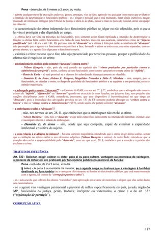 Pena - detenção, de 6 meses a 2 anos, ou multa.
- admite qualquer meio de execução: palavras, gestos, ameaças, vias de fato, agressão ou qualquer outro meio que evidencie
a intenção de desprestigiar o funcionário público - ex.: xingar o policial que o está multando, fazer sinais ofensivos, rasgar
mandado de intimação entregue pelo Oficial de Justiça e atirá-lo ao chão, passar a mão no rosto do policial, atirar seu quepe
no chão etc.
- a caracterização do crime independe de o funcionário público se julgar ou não ofendido, pois o que a
lei visa é prestigiar e dar dignidade ao cargo.
- a ofensa deve ser feita na presença do funcionário, pois somente assim ficará tipificada a intenção de desprestigiar a
função; a ofensa feita contra funcionário em razão de suas funções, mas em sua ausência, caracteriza crime de “injúria
qualificada” (art. 140 c/c o art. 141, II); por isso, não há “desacato” se a ofensa é feita por carta; a existência do “desacato”
não pressupõe que o agente e o funcionário estejam face a face, havendo o crime se estiverem, em salas separadas, com as
portas abertas, e o agente falar algo para o funcionário ouvir.
- existirá o crime mesmo que o fato não seja presenciado por terceiras pessoas, porque a publicidade da
ofensa não é requisito do crime.
- um funcionário público pode cometer “desacato” contra outro?
- Nélson Hungria – não, pois ele está contido no capítulo dos “crimes praticados por particular contra a
administração em geral”; assim, a ofensa de um funcionário contra outro caracteriza sempre crime de “injúria”.
- Bento de Faria – só será possível se o ofensor for subordinado hierarquicamente ao ofendido.
- Damásio E. de Jesus, Heleno C. Fragoso, Magalhães Noronha e Júlio F. Mirabete – sim, sempre, pois o
funcionário, ao ofender o outro, se despe da qualidade de funcionário público e se equipara a um particular; esta é a
opinião majoritária.
- o advogado pode cometer “desacato”? – o Estatuto da OAB, em seu art. 7°, § 2°, estabelece que o advogado não comete
crimes de “injúria”, “difamação” ou “desacato” quando no exercício de suas funções, em juízo ou fora, sem prejuízo das
sanções disciplinares junto à OAB; entende-se, entretanto, que esse dispositivo é inconstitucional no que tange ao
“desacato”, pois a imunidade dos advogados prevista no art. 133 da CF somente poderia abranger os “crimes contra a
honra” e não os “crimes contra a Administração” (STF), sendo assim, ele poderá cometer “desacato”.
- a embriaguez exclui o “desacato”?
- não, nos termos do art. 28, II, que estabelece que a embriaguez não exclui o crime.
- Nélson Hungria – sim, pois o “desacato” exige dolo específico, consistente na intenção de humilhar, ofender, que
é incompatível com o estado de embriaguez.
- Damásio E. de Jesus – sim, desde que seja completa, capaz de eliminar a capacidade
intelectual e volitiva do sujeito.
- e com relação à exaltação de ânimos? – há uma corrente majoritária entendendo que o crime exige ânimo calmo, sendo
que a exaltação ou cólera exclui o seu elemento subjetivo (Nélson Hungria e outros); de outro lado, entende-se que a
emoção não exclui a responsabilidade pelo “desacato”, uma vez que o art. 28, I, estabelece que a emoção e a paixão não
excluem o crime.
TRÁFICO DE INFLUÊNCIA
Art. 332 - Solicitar, exigir, cobrar ou obter, para si ou para outrem, vantagem ou promessa de vantagem,
a pretexto de influir em ato praticado por funcionário público no exercício da função:
Pena - reclusão, de 2 a 5 anos, e multa.
§ único - A pena é aumentada da metade, se o agente alega ou insinua que a vantagem é também
destinada ao funcionário (se a vantagem efetivamente se destina ao funcionário público, que está mancomunado
com o agente, há crimes de “corrupção passiva e ativa”).
- ex.: auto-escola que cobram dos alunos “caixinhas” para aprovação em exame de motorista e alegam que elas serão dadas
aos examinadores.
- se o agente visa vantagem patrimonial a pretexto de influir especificamente em juiz, jurado, órgão do
MP, funcionário da justiça, perito, tradutor, intérprete ou testemunha, o crime é o do art. 357
(“exploração de prestígio”).
CORRUPÇÃO ATIVA
117
 
