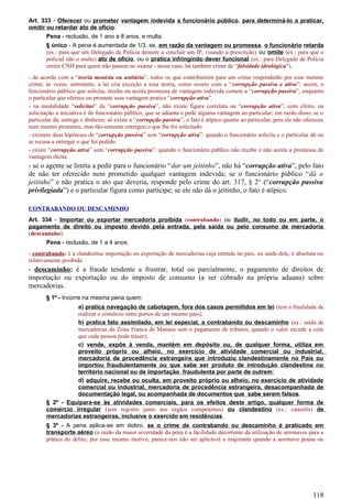 Art. 333 - Oferecer ou prometer vantagem indevida a funcionário público, para determiná-lo a praticar,
omitir ou retardar ato de ofício:
Pena - reclusão, de 1 ano a 8 anos, e multa.
§ único - A pena é aumentada de 1/3, se, em razão da vantagem ou promessa, o funcionário retarda
(ex.: para que um Delegado de Polícia demore a concluir um IP, visando a prescrição) ou omite (ex.: para que o
policial não o multe) ato de ofício, ou o pratica infringindo dever funcional (ex.: para Delegado de Polícia
emitir CNH para quem não passou no exame - nesse caso, há também crime de “falsidade ideológica”).
- de acordo com a “teoria monista ou unitária”, todos os que contribuírem para um crime responderão por esse mesmo
crime; às vezes, entretanto, a lei cria exceção a essa teoria, como ocorre com a “corrupção passiva e ativa”; assim, o
funcionário público que solicita, recebe ou aceita promessa de vantagem indevida comete a “corrupção passiva”, enquanto
o particular que oferece ou promete essa vantagem pratica “corrupção ativa”.
- na modalidade “solicitar” da “corrupção passiva”, não existe figura correlata na “corrupção ativa”; com efeito, na
solicitação a iniciativa é do funcionário público, que se adianta e pede alguma vantagem ao particular; em razão disso, se o
particular dá, entrega o dinheiro, só existe a “corrupção passiva”; o fato é atípico quanto ao particular, pois ele não ofereceu
nem mesmo prometeu, mas tão-somente entregou o que lhe foi solicitado.
- existem duas hipóteses de “corrupção passiva” sem “corrupção ativa”: quando o funcionário solicita e o particular dá ou
se recusa a entregar o que foi pedido.
- existe “corrupção ativa” sem “corrupção passiva”: quando o funcionário público não recebe e não aceita a promessa de
vantagem ilícita.
- se o agente se limita a pedir para o funcionário “dar um jeitinho”, não há “corrupção ativa”, pelo fato
de não ter oferecido nem prometido qualquer vantagem indevida; se o funcionário público “dá o
jeitinho” e não pratica o ato que deveria, responde pelo crime do art. 317, § 2° (“corrupção passiva
privilegiada”) e o particular figura como partícipe; se ele não dá o jeitinho, o fato é atípico.
CONTRABANDO OU DESCAMINHO
Art. 334 - Importar ou exportar mercadoria proibida (contrabando) ou iludir, no todo ou em parte, o
pagamento de direito ou imposto devido pela entrada, pela saída ou pelo consumo de mercadoria
(descaminho):
Pena - reclusão, de 1 a 4 anos.
- contrabando: é a clandestina importação ou exportação de mercadorias cuja entrada no país, ou saída dele, é absoluta ou
relativamente proibida.
- descaminho: é a fraude tendente a frustrar, total ou parcialmente, o pagamento de direitos de
importação ou exportação ou do imposto de consumo (a ser cobrado na própria aduana) sobre
mercadorias.
§ 1º - Incorre na mesma pena quem:
a) pratica navegação de cabotagem, fora dos casos permitidos em lei (tem a finalidade de
realizar o comércio entre portos de um mesmo pais);
b) pratica fato assimilado, em lei especial, a contrabando ou descaminho (ex.: saída de
mercadorias da Zona Franca de Manaus sem o pagamento de tributos, quando o valor excede a cota
que cada pessoa pode trazer);
c) vende, expõe à venda, mantém em depósito ou, de qualquer forma, utiliza em
proveito próprio ou alheio, no exercício de atividade comercial ou industrial,
mercadoria de procedência estrangeira que introduziu clandestinamente no País ou
importou fraudulentamente ou que sabe ser produto de introdução clandestina no
território nacional ou de importação fraudulenta por parte de outrem;
d) adquire, recebe ou oculta, em proveito próprio ou alheio, no exercício de atividade
comercial ou industrial, mercadoria de procedência estrangeira, desacompanhada de
documentação legal, ou acompanhada de documentos que sabe serem falsos.
§ 2º - Equipara-se às atividades comerciais, para os efeitos deste artigo, qualquer forma de
comércio irregular (sem registro junto aos órgãos competentes) ou clandestino (ex.: camelôs) de
mercadorias estrangeiras, inclusive o exercido em residências.
§ 3º - A pena aplica-se em dobro, se o crime de contrabando ou descaminho é praticado em
transporte aéreo (a razão da maior severidade da pena é a facilidade decorrente da utilização de aeronaves para a
prática do delito; por esse mesmo motivo, parece-nos não ser aplicável a majorante quando a aeronave pousa ou
118
 
