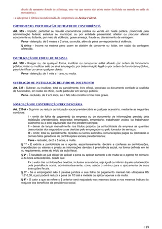 decola de aeroporto dotado de alfândega, uma vez que nestes não existe maior facilidade na entrada ou saída de
mercadorias).
- a ação penal é pública incondicionada, de competência da Justiça Federal.
IMPEDIMENTO, PERTURBAÇÃO OU FRAUDE DE CONCORRÊNCIA
Art. 335 - Impedir, perturbar ou fraudar concorrência pública ou venda em hasta pública, promovida pela
administração federal, estadual ou municipal, ou por entidade paraestatal; afastar ou procurar afastar
concorrente ou licitante, por meio de violência, grave ameaça, fraude ou oferecimento de vantagem:
Pena - detenção, de 6 meses a 2 anos, ou multa, além da pena correspondente à violência.
§ único - Incorre na mesma pena quem se abstém de concorrer ou licitar, em razão da vantagem
oferecida.
INUTILIZAÇÃO DE EDITAL OU DE SINAL
Art. 336 - Rasgar ou, de qualquer forma, inutilizar ou conspurcar edital afixado por ordem de funcionário
público; violar ou inutilizar selo ou sinal empregado, por determinação legal ou por ordem de funcionário público,
para identificar ou cerrar qualquer objeto:
Pena - detenção, de 1 mês a 1 ano, ou multa.
SUBTRAÇÃO OU INUTILIZAÇÃO DE LIVRO OU DOCUMENTO
Art. 337 - Subtrair, ou inutilizar, total ou parcialmente, livro oficial, processo ou documento confiado à custódia
de funcionário, em razão de ofício, ou de particular em serviço público:
Pena - reclusão, de 2 a 5 anos, se o fato não constitui crime mais grave.
SONEGAÇÃO DE CONTRIBUIÇÃO PREVIDENCIÁRIA
Art. 337-A - Suprimir ou reduzir contribuição social previdenciária e qualquer acessório, mediante as seguintes
condutas:
I - omitir de folha de pagamento da empresa ou de documento de informações previsto pela
legislação previdenciária segurados empregado, empresário, trabalhador avulso ou trabalhador
autônomo ou a este equiparado que lhe prestem serviços;
II - deixar de lançar mensalmente nos títulos próprios da contabilidade da empresa as quantias
descontadas dos segurados ou as devidas pelo empregador ou pelo tomador de serviços;
III - omitir, total ou parcialmente, receitas ou lucros auferidos, remunerações pagas ou creditadas e
demais fatos geradores de contribuições sociais previdenciárias:
Pena - reclusão, de 2 a 5 anos, e multa.
§ 1º - É extinta a punibilidade se o agente, espontaneamente, declara e confessa as contribuições,
importâncias ou valores e presta as informações devidas à previdência social, na forma definida em lei
ou regulamento, antes do início da ação fiscal.
§ 2º - É facultado ao juiz deixar de aplicar a pena ou aplicar somente a de multa se o agente for primário
e de bons antecedentes, desde que:
II - o valor das contribuições devidas, inclusive acessórios, seja igual ou inferior àquele estabelecido
pela previdência social, administrativamente, como sendo o mínimo para o ajuizamento de suas
execuções fiscais.
§ 3º - Se o empregador não é pessoa jurídica e sua folha de pagamento mensal não ultrapassa R$
1.510,00, o juiz poderá reduzir a pena de 1/3 até a metade ou aplicar apenas a de multa.
§ 4º - O valor a que se refere o § anterior será reajustado nas mesmas datas e nos mesmos índices do
reajuste dos benefícios da previdência social.
119
 